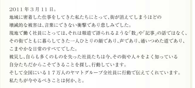 2011年3月11日。
地域に密着した仕事をしてきた私たちにとって、街が消えてしまうほどの
壊滅的な被害は、言葉にできない衝撃であり悲しみでした。
現地で働く社員にとっては、それは報道で語られるような「数」や「記事」の話ではなく、
その街でともに暮らしてきた一人ひとりの顔であり、声であり、通いつめた道であり、
こまやかな日常のすべてでした。
被災し、自らも多くのものを失った社員たちは今、その街や人々をよく知っている
自分たちだからこそできることを探し、行動しています。
そして全国にいる１７万人のヤマトグループ全社員に行動で伝えてくれています。
私たちが今やるべきことは何か、と。