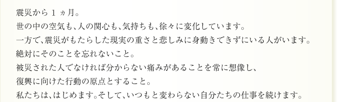 震災から1ヵ月。
世の中の空気も、人の関心も、気持ちも、徐々に変化しています。
一方で、震災がもたらした現実の重さと悲しみに身動きできずにいる人がいます。
絶対にそのことを忘れないこと。
被災された人でなければ分からない痛みがあることを常に想像し、
復興に向けた行動の原点とすること。
私たちは、はじめます。そして、いつもと変わらない自分たちの仕事を続けます。
