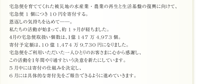 宅急便を育ててくれた被災地の水産業・農業の再生と生活基盤の復興に向けて、
宅急便1個につき10円を寄付する。
恩返しの気持ちを込めて──。
私たちの活動が始まって、約1ヶ月が経ちました。
４月の宅急便取扱い個数は、１億147万4,973個。
寄付予定額は、10億1,474万9,730円になりました。
宅急便をご利用いただいた一人ひとりのお客さまに心から感謝し、
この活動を１年間やり通すという決意を新たにしています。
5月中には寄付の仕組みを決定し、
6月には具体的な寄付先をご報告できるように進めていきます。