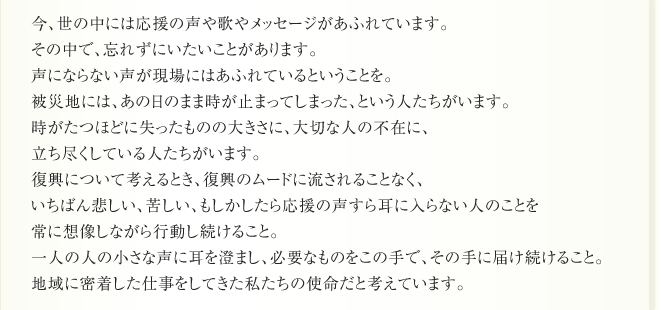 今、世の中には応援の声や歌やメッセージがあふれています。
その中で、忘れずにいたいことがあります。
声にならない声が現場にはあふれているということを。
被災地には、あの日のまま時が止まってしまった、という人たちがいます。
時がたつほどに失ったものの大きさに、大切な人の不在に、
立ち尽くしている人たちがいます。
復興について考えるとき、復興のムードに流されることなく、
いちばん悲しい、苦しい、もしかしたら応援の声すら耳に入らない人のことを
常に想像しながら行動し続けること。
一人の人の小さな声に耳を澄まし、必要なものをこの手で、その手に届け続けること。
地域に密着した仕事をしてきた私たちの使命だと考えています。