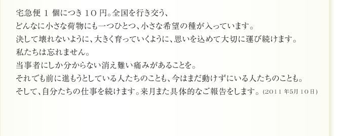 宅急便一個につき10円。全国を行き交う、
どんなに小さな荷物にも一つひとつ、小さな希望の種が入っています。
決して壊れないように、大きく育っていくように、思いを込めて大切に運び続けます。
私たちは忘れません。
当事者にしか分からない消え難い痛みがあることを。
それでも前に進もうとしている人たちのことも、今はまだ動けずにいる人たちのことも。
そして、自分たちの仕事を続けます。来月また具体的なご報告をします。 (2011年５月10日)