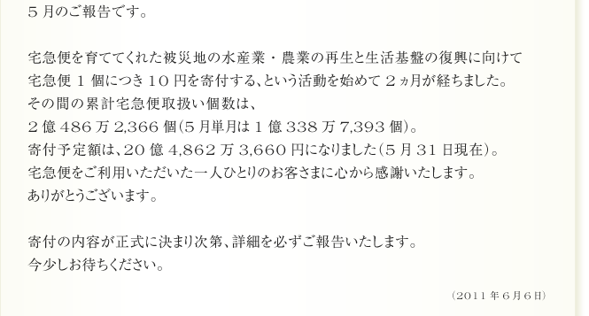 5月のご報告です。
        宅急便を育ててくれた被災地の水産業・農業の再生と生活基盤の復興に向けて
宅急便1個につき10円を寄付する、という活動を始めて約2ヵ月が経ちました。
その間の累計宅急便取扱い個数は、2億486万2,366個（5月単月は1億338万7,393個）。
寄付予定額は、20億4,862万3,660円になりました（5月31日現在）。
宅急便をご利用いただいた一人ひとりのお客さまに心から感謝いたします。
ありがとうございます。
先月のご報告で、「5月中には寄付の仕組みを決定し、
6月には具体的な寄付先をご報告できるよう進めていきます」とお伝えしました。
しかし、いざ行動に移してみると予想していた以上に
様々な検証と手続きに時間がかかることが分かりました。
寄付金を最大限に生かす仕組みをつくるために試行錯誤を重ね、
ようやく、もうすぐご報告できそうなところまで来ています。
内容が正式に決まり次第、詳細を必ずご報告いたします。今少しお待ちください。
（2011年6月6日）