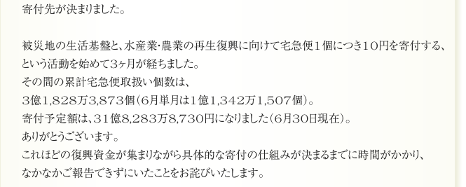 寄付先が決まりました。

被災地の生活基盤と、水産業・農業の再生復興に向けて宅急便1個につき10円を寄付する、
という活動を始めて3ヶ月が経ちました。
その間の累計宅急便取扱い個数は、
3億1,828万3,873個（6月単月は1億1,342万1,507個）。
寄付予定額は、31億8,283万8,730円になりました（6月30日現在）。
ありがとうございます。
これほどの復興資金が集まりながら具体的な寄付の仕組みが決まるまでに時間がかかり、
なかなかご報告できずにいたことをお詫びいたします。