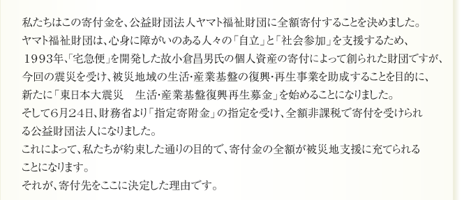 私たちはこの寄付金を、公益財団法人ヤマト福祉財団に全額寄付することを決めました。
ヤマト福祉財団は、心身に障がいのある人々の「自立」と「社会参加」を支援するため、
１９９３年、「宅急便」を開発した故小倉昌男氏の個人資産の寄付によって創られた財団ですが、
今回の震災を受け、被災地域の生活・産業基盤の復興・再生事業を助成することを目的に、
新たに「東日本大震災　生活・産業基盤復興再生募金」を始めることになりました。
そして6月24日、財務省より「指定寄附金」の指定を受け、全額非課税で寄付を受けられ
る公益財団法人になりました。
これによって、私たちが約束した通りの目的で、寄付金の全額が被災地支援に充てられる
ことになります。
それが、寄付先をここに決定した理由です。