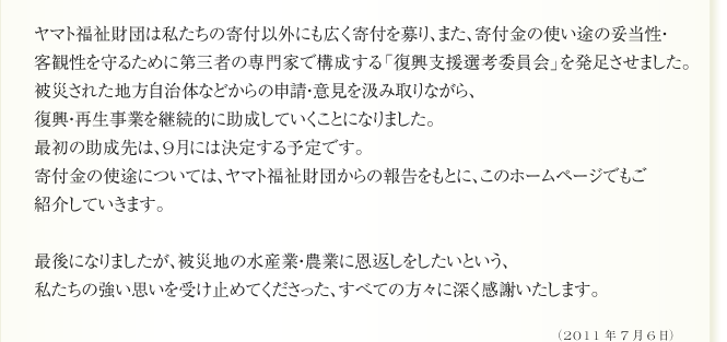 ヤマト福祉財団は私たちの寄付以外にも広く寄付を募り、また、寄付金の使い途の妥当性・
客観性を守るために第三者の専門家で構成する「復興支援選考委員会」を発足させました。
被災された地方自治体などからの申請・意見を汲み取りながら、
復興・再生事業を継続的に助成していくことになりました。
最初の助成先は、9月には決定する予定です。
寄付金の使途については、ヤマト福祉財団からの報告をもとに、このホームページでもご
紹介していきます。

最後になりましたが、被災地の水産業・農業に恩返しをしたいという、
私たちの強い思いを受け止めてくださった、すべての方々に深く感謝いたします。
（2011年7月6日）