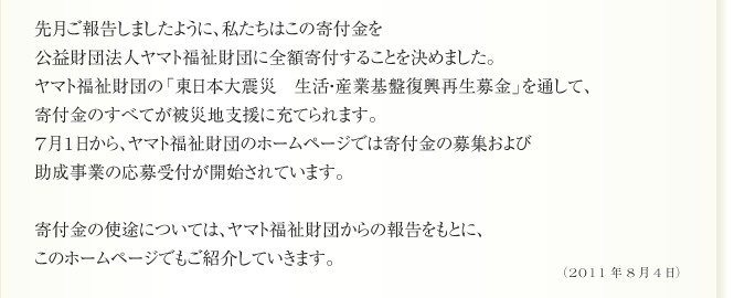 先月ご報告しましたように、私たちはこの寄付金を
公益財団法人ヤマト福祉財団に全額寄付することを決めました。
ヤマト福祉財団の「東日本大震災　生活・産業基盤復興再生募金」を通して、
寄付金のすべてが被災地支援に充てられます。
7月1日から、ヤマト福祉財団のホームページでは寄付金の募集および
助成事業の応募受付が開始されています。

寄付金の使途については、ヤマト福祉財団からの報告をもとに、
このホームページでもご紹介していきます。
（2011年8月4日）