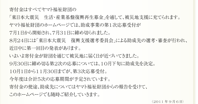 寄付金はすべてヤマト福祉財団の
「東日本大震災　生活・産業基盤復興再生募金」を通して、被災地支援に充てられます。
ヤマト福祉財団のホームページでは、助成事業の第1次応募受付が
7月1日から開始され、7月31日に締め切られました。
8月24日には「東日本大震災　復興支援選考委員会」による助成先の選考・審査が行われ、
近日中に第一回目の発表があります。
いよいよ寄付金が財団を通じて被災地に届く日が近づいてきました。
9月30日に締め切る第2次の応募については、10月下旬に助成先を決定。
10月1日から11月30日までが、第3次応募受付。
今年度は合計5次の応募期間が予定されています。
寄付金の使途、助成先についてはヤマト福祉財団からの報告を受けて、
このホームページでも随時ご紹介していきます。

（2011年9月6日）