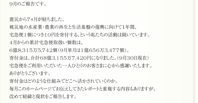9月のご報告です。

震災から7ヵ月が経ちました。
被災地の水産業・農業の再生と生活基盤の復興に向けて１年間、
宅急便1個につき10円を寄付する、という私たちの活動は続いています。
4月からの累計宅急便取扱い個数は、
6億8,315万5,742個（9月単月は1億656万3,477個）。
寄付金は、合計68億3,155万7,420円になりました。（9月30日現在）
宅急便をご利用いただいた一人ひとりのお客さまに心から感謝いたします。
ありがとうございます。
寄付金はどのような仕組みでどこへ活かされていくのか。
毎月このホームページでお伝えしてきたレポートと重複する内容もありますが、
改めて経緯と現状をご報告します。