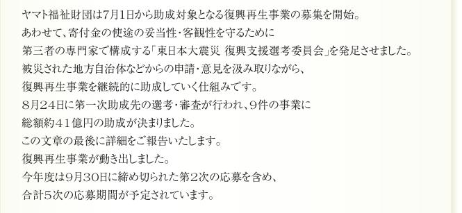 ヤマト福祉財団は７月１日から助成対象となる復興再生事業の募集を開始。
あわせて、寄付金の使途の妥当性・客観性を守るために
第三者の専門家で構成する「東日本大震災 復興支援選考委員会」を発足させました。
被災された地方自治体などからの申請・意見を汲み取りながら、
復興再生事業を継続的に助成していく仕組みです。
8月24日に第一次助成先の選考・審査が行われ、9件の事業に
総額約41億円の助成が決まりました。
この文章の最後に詳細をご報告いたします。
復興再生事業が動き出しました。
今年度は9月30日に締め切られた第2次の応募を含め、
合計5次の応募期間が予定されています。