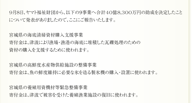 9月8日、ヤマト福祉財団から、以下の９事業へ合計40億8,300万円の助成を決定したこと
について発表がありましたので、ここにご報告いたします。

宮城県の海底清掃資材購入支援事業
寄付金は、津波により漁場・漁港の海底に堆積した瓦礫処理のための
資材の購入を支援するために使われます。

宮城県の高鮮度水産物供給施設の整備事業
寄付金は、魚の鮮度維持に必要な氷を造る製氷機の購入・設置に使われます。

宮城県の養殖用資機材等緊急整備事業
寄付金は、津波で被害を受けた養殖漁業施設の復旧に使われます。