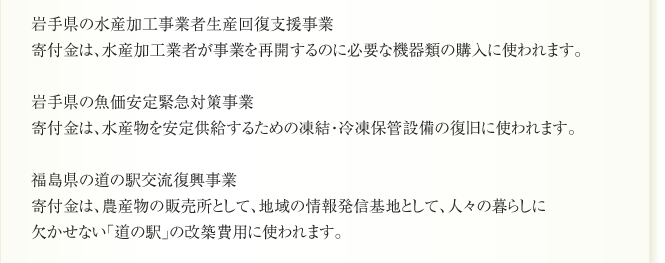 岩手県の水産加工事業者生産回復支援事業
寄付金は、水産加工業者が事業を再開するのに必要な機器類の購入に使われます。

岩手県の魚価安定緊急対策事業
寄付金は、水産物を安定供給するための凍結・冷凍保管設備の復旧に使われます。

福島県の道の駅交流復興事業
寄付金は、農産物の販売所として、地域の情報発信基地として、人々の暮らしに
欠かせない「道の駅」の改築費用に使われます。