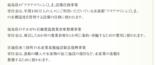 福島県の「アクアマリンふくしま」設備改修事業
寄付金は、年間１００万人の人々にご利用いただいている水族館「アクアマリンふくしま」
の水槽温度を管理する設備の改修に使われます。

福島県のすかがわ岩瀬農協農業倉庫整備事業
寄付金は、被災した６か所の農業倉庫を１か所に集約・再編するための費用に使われます。

宮城県南三陸町の水産業基盤施設緊急復興事業
寄付金は、漁船の購入や水産物の加工施設の復旧など、水産業の基盤を
整備するために使われます。