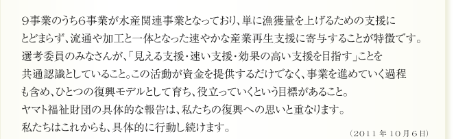 9事業のうち6事業が水産関連事業となっており、単に漁獲量を上げるための支援に
とどまらず、流通や加工と一体となった速やかな産業再生支援に寄与することが特徴です。
選考委員のみなさんが、「見える支援・速い支援・効果の高い支援を目指す」ことを
共通認識としていること。この活動が資金を提供するだけでなく、事業を進めていく過程
も含め、ひとつの復興モデルとして育ち、役立っていくという目標があること。
ヤマト福祉財団の具体的な報告は、私たちの復興への思いと重なります。
私たちはこれからも、具体的に行動し続けます。


（2011年10月6日）
