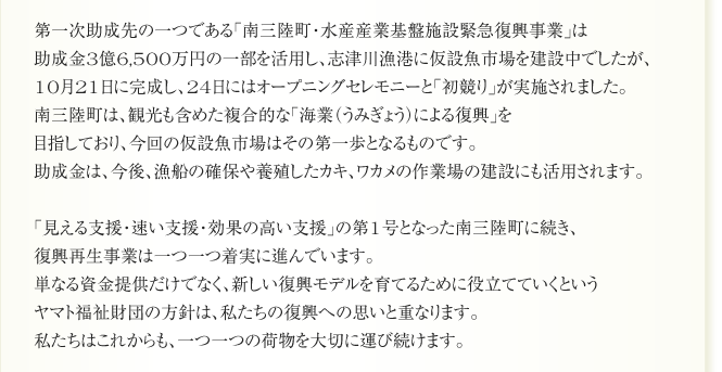第一次助成先の一つである「南三陸町・水産産業基盤施設緊急復興事業」は
助成金3億6,500万円の一部を活用し、志津川漁港に仮設魚市場を建設中でしたが、
10月21日に完成し、24日にはオープニングセレモニーと「初競り」が実施されました。
南三陸町は、観光も含めた複合的な「海業（うみぎょう）による復興」を
目指しており、今回の仮設魚市場はその第一歩となるものです。
助成金は、今後、漁船の確保や養殖したカキ、ワカメの作業場の建設にも活用されます。

「見える支援・速い支援・効果の高い支援」の第1号となった南三陸町に続き、
復興再生事業は一つ一つ着実に進んでいます。
単なる資金提供だけでなく、新しい復興モデルを育てるために役立てていくという
ヤマト福祉財団の方針は、私たちの復興への思いと重なります。
私たちはこれからも、一つ一つの荷物を大切に運び続けます。
