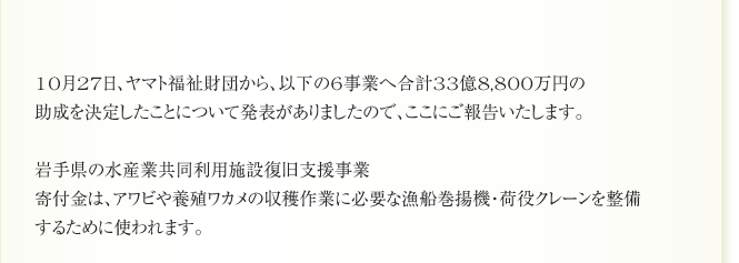 10月27日、ヤマト福祉財団から、以下の6事業へ合計33億8,800万円の
助成を決定したことについて発表がありましたので、ここにご報告いたします。

岩手県の水産業共同利用施設復旧支援事業
寄付金は、アワビや養殖ワカメの収穫作業に必要な漁船巻揚機・荷役クレーンを整備
するために使われます。
