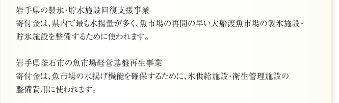 岩手県の製氷・貯水施設回復支援事業
寄付金は、県内で最も水揚量が多く、魚市場の再開の早い大船渡魚市場の製氷施設・
貯氷施設を整備するために使われます。

岩手県釜石市の魚市場経営基盤再生事業
寄付金は、魚市場の水揚げ機能を確保するために、氷供給施設・衛生管理施設の
整備費用に使われます。
