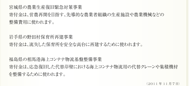 宮城県の農業生産復旧緊急対策事業
寄付金は、営農再開を目指す、先導的な農業者組織の生産施設や農業機械などの
整備費用に使われます。

岩手県の野田村保育所再建事業
寄付金は、流失した保育所を安全な高台に再建するために使われます。

福島県の相馬港海上コンテナ物流基盤整備事業
寄付金は、応急復旧した代替岸壁における海上コンテナ物流用の代替クレーンや集積機材
を整備するために使われます。(2011年11月7日)