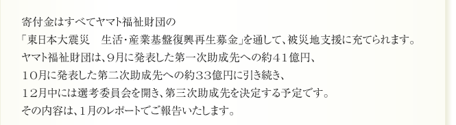寄付金はすべてヤマト福祉財団の
「東日本大震災　生活・産業基盤復興再生募金」を通して、被災地支援に充てられます。
ヤマト福祉財団は、9月に発表した第一次助成先への約41億円、
10月に発表した第二次助成先への約33億円に引き続き、
12月中には選考委員会を開き、第三次助成先を決定する予定です。
その内容は、1月のレポートでご報告いたします。
