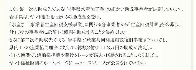また、第一次の助成先である「岩手県水産加工業」の細かい助成事業者が決定しています。
岩手県は、ヤマト福祉財団からの助成金を受け、
「水産加工事業者生産回復支援事業」に関わる各事業者から「生産回復計画」を公募し、
計107の事業者に総額16億円を助成することを決めました。
さらに第二次の助成先である「岩手県水産業共同利用施設復旧事業」についても、
県内12の漁業協同組合に対して、総額3億9,113万円の助成が決定し、
61の漁港で、漁船捲揚機や荷役クレーンが購入・修繕されることになりました。
ヤマト福祉財団のホームページに、ニュースリリースが公開されています。