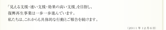 「見える支援・速い支援・効果の高い支援」を目指し、
復興再生事業は一歩一歩進んでいます。
私たちは、これからも具体的な行動とご報告を続けます。
(2011年12月6日)