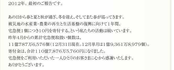 2012年。 最初のご報告です。

あの日から春と夏と秋が過ぎ、冬を迎え、そしてまた春が巡ってきます。
被災地の水産業・農業の再生と生活基盤の復興に向けて1年間、
宅急便1個につき10円を寄付する、という私たちの活動は続いています。
昨年4月からの累計宅急便取扱い個数は、
11億787万6,576個（12月31日現在。12月単月は1億9,361万8,979個）。
寄付金は、合計110億7,876万5,760円になりました。
宅急便をご利用いただいた一人ひとりのお客さまに心から感謝いたします。
ありがとうございます。