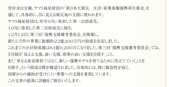 寄付金は全額、ヤマト福祉財団の「東日本大震災　生活・産業基盤復興再生募金」を
通して、具体的に、目に見える被災地の支援に使われます。
ヤマト福祉財団は、昨年9月に発表した第一次助成先、
10月に発表した第二次助成先に続き、
12月12日に第三回「復興支援選考委員会」を開催し、
新たに5件の事業に総額約22億200万円の助成を決定しました。
これまでの合計助成額は84億9,200万円。第三回「復興支援選考委員会」では、
引き続き「見える支援、速い支援、効果の高い支援を目指す」こと、
また「単なる資金提供ではなく、新しい復興モデルを育てるために役立てていくことを
目指す」という助成目標が確認されました。具体的には、特に緊急性が高く、
国庫からの補助が受けにくい事業への支援を重視しています。
この文章の最後に詳細をご報告いたします。