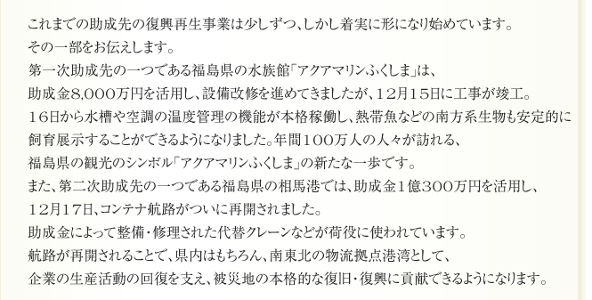 これまでの助成先の復興再生事業は少しずつ、しかし着実に形になり始めています。
その一部をお伝えします。
第一次助成先の一つである福島県の水族館「アクアマリンふくしま」は、
助成金8,000万円を活用し、設備改修を進めてきましたが、12月15日に工事が竣工。
16日から水槽や空調の温度管理の機能が本格稼働し、熱帯魚などの南方系生物も安定的に
飼育展示することができるようにました。年間100万人の人々が訪れる、
福島県の観光のシンボル「アクアマリンふくしま」の新たな一歩です。
また、第二次助成先の一つである福島県の相馬港では、助成金1億300万円を活用し、
12月17日、コンテナ航路がついに再開されました。
助成金によって整備・修理された代替クレーンなどが荷役に使われています。
航路が再開されることで、県内はもちろん、南東北の物流拠点港湾として、
企業の生産活動の回復を支え、被災地の本格的な復旧・復興に貢献できるようになります。