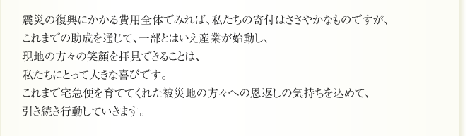 震災の復興にかかる費用全体でみれば、私たちの寄付はささやかなものですが、
これまでの助成を通じて、一部とはいえ産業が始動し、
現地の方々の笑顔を拝見できることは、
私たちにとって大きな喜びです。
これまで宅急便を育ててくれた被災地の方々への恩返しの気持ちを込めて、
引き続き行動していきます。