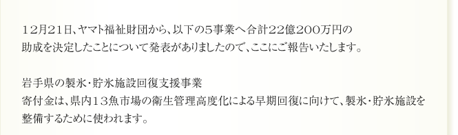 12月21日、ヤマト福祉財団から、以下の5事業へ合計22億200万円の
助成を決定したことについて発表がありましたので、ここにご報告いたします。

岩手県の製氷・貯氷施設回復支援事業
寄付金は、県内13魚市場の衛生管理高度化による早期回復に向けて、製氷・貯氷施設を
整備するために使われます。