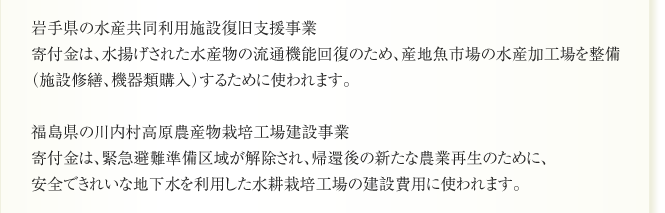 岩手県の水産共同利用施設復旧支援事業
寄付金は、水揚げされた水産物の流通機能回復のため、産地魚市場の水産加工場を整備
（施設修繕、機器類購入）するために使われます。

福島県の川内村高原農産物栽培工場建設事業
寄付金は、緊急避難準備区域が解除され、帰還後の新たな農業再生のために、
安全できれいな地下水を利用した水耕栽培工場の建設費用に使われます。