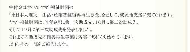 寄付金はすべてヤマト福祉財団の
「東日本大震災　生活・産業基盤復興再生募金」を通して、被災地支援に充てられます。
ヤマト福祉財団は、昨年9月に第一次助成先、10月に第二次助成先、
そして12月に第三次助成先を発表しました。
これまでの助成先の復興再生事業は着実に形になり始めています。
以下、その一部をご報告します。