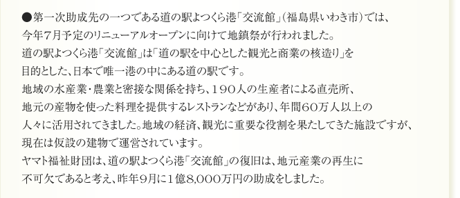 ●第一次助成先の一つである道の駅よつくら港「交流館」（福島県いわき市）では、
今年7月予定のリニューアルオープンに向けて地鎮祭が行われました。
道の駅よつくら港「交流館」は「道の駅を中心とした観光と商業の核造り」を
目的とした、日本で唯一港の中にある道の駅です。
地域の水産業・農業と密接な関係を持ち、190人の生産者による直売所、
地元の産物を使った料理を提供するレストランなどがあり、年間60万人以上の
人々に活用されてきました。地域の経済、観光に重要な役割を果たしてきた施設ですが、
現在は仮設の建物で運営されています。
ヤマト福祉財団は、道の駅よつくら港「交流館」の復旧は、地元産業の再生に
不可欠であると考え、昨年9月に1億8,000万円の助成をしました。