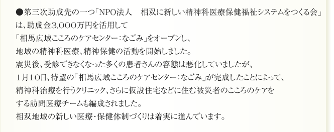 ●第三次助成先の一つ「NPO法人　相双に新しい精神科医療保健福祉システムをつくる会」
は、助成金3,000万円を活用して
「相馬広域こころのケアセンター：なごみ」をオープンし、
地域の精神科医療、精神保健の活動を開始しました。
震災後、受診できなくなった多くの患者さんの容態は悪化していましたが、
1月10日、待望の「相馬広域こころのケアセンター：なごみ」が完成したことによって、
精神科治療を行うクリニック、さらに仮設住宅などに住む被災者のこころのケアを
する訪問医療チームも編成されました。
相双地域の新しい医療・保健体制づくりは着実に進んでいます。