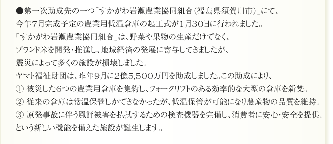 ●第一次助成先の一つ「すかがわ岩瀬農業協同組合（福島県須賀川市）」にて、
今年7月完成予定の農業用低温倉庫の起工式が1月30日に行われました。
「すかがわ岩瀬農業協同組合」は、野菜や果物の生産だけでなく、
ブランド米を開発・推進し、地域経済の発展に寄与してきましたが、
震災によって多くの施設が損壊しました。
ヤマト福祉財団は、昨年9月に2億5,500万円を助成しました。この助成により、
① 被災した6つの農業用倉庫を集約し、フォークリフトのある効率的な大型の倉庫を新築。
② 従来の倉庫は常温保管しかできなかったが、低温保管が可能になり農産物の品質を維持。
③ 原発事故に伴う風評被害を払拭するための検査機器を完備し、消費者に安心・安全を提供。
という新しい機能を備えた施設が誕生します。