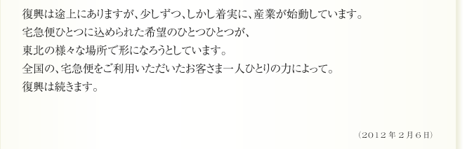 復興は途上にありますが、少しずつ、しかし着実に、産業が始動しています。
宅急便ひとつに込められた希望のひとつひとつが、
東北の様々な場所で形になろうとしています。
全国の、宅急便をご利用いただいたお客さま一人ひとりの力によって。
復興は続きます。（2012年2月6日）