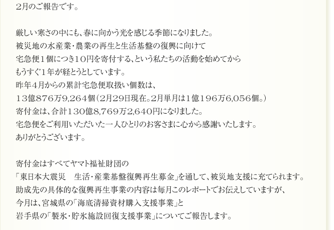 2月のご報告です。

厳しい寒さの中にも、春に向かう光を感じる季節になりました。
被災地の水産業・農業の再生と生活基盤の復興に向けて
宅急便1個につき10円を寄付する、という私たちの活動を始めてから
もうすぐ1年が経とうとしています。
昨年4月からの累計宅急便取扱い個数は、
13億876万9,264個（2月29日現在。2月単月は1億196万6,056個。）
寄付金は、合計130億8,769万2,640円になりました。
宅急便をご利用いただいた一人ひとりのお客さまに心から感謝いたします。
ありがとうございます。

寄付金はすべてヤマト福祉財団の
「東日本大震災　生活・産業基盤復興再生募金」を通して、被災地支援に充てられます。
助成先の具体的な復興再生事業の内容は毎月このレポートでお伝えしていますが、
今月は、宮城県の「海底清掃資材購入支援事業」と
岩手県の「製氷・貯氷施設回復支援事業」についてご報告します。