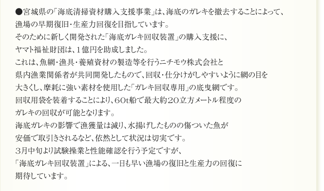 ●宮城県の「海底清掃資材購入支援事業」は、海底のガレキを撤去することによって、
漁場の早期復旧・生産力回復を目指しています。
そのために新しく開発された「海底ガレキ回収装置」の購入支援に、
ヤマト福祉財団は、1億円を助成しました。
これは、魚網・漁具・養殖資材の製造等を行うニチモウ株式会社と
県内漁業関係者が共同開発したもので、回収・仕分けがしやすいように網の目を
大きくし、摩耗に強い素材を使用した「ガレキ回収専用」の底曳網です。
回収用袋を装着することにより、60ｔ船で最大約20立方メートル程度の
ガレキの回収が可能となります。
海底ガレキの影響で漁獲量は減り、水揚げしたものの傷ついた魚が
安価で取引きされるなど、依然として状況は切実です。
3月中旬より試験操業と性能確認を行う予定ですが、
「海底ガレキ回収装置」による、一日も早い漁場の復旧と生産力の回復に
期待しています。