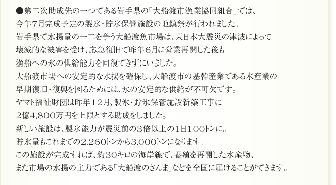 ●第二次助成先の一つである岩手県の「大船渡市漁業協同組合」では、
今年7月完成予定の製氷・貯氷保管施設の地鎮祭が行われました。
岩手県で水揚量の一二を争う大船渡魚市場は、東日本大震災の津波によって
壊滅的な被害を受け、応急復旧で昨年6月に営業再開した後も
漁船への氷の供給能力を回復できずにいました。
大船渡市場への安定的な水揚を確保し、大船渡市の基幹産業である水産業の
早期復旧・復興を図るためには、氷の安定的な供給が不可欠です。
ヤマト福祉財団は昨年12月、製氷・貯氷保管施設新築工事に
2億4,800万円を上限とする助成をしました。
新しい施設は、製氷能力が震災前の3倍以上の1日100トンに。
貯氷量もこれまでの2,260トンから3,000トンになります。
この施設が完成すれば、約30キロの海岸線で、養殖を再開した水産物、
また市場の水揚の主力である「大船渡のさんま」などを全国に届けることができます。