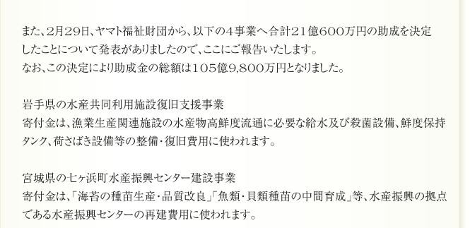 また、2月29日、ヤマト福祉財団から、以下の4事業へ合計21億600万円の助成を決定
したことについて発表がありましたので、ここにご報告いたします。
なお、この決定により助成金の総額は105億9,800万円となりました。

岩手県の水産共同利用施設復旧支援事業
寄付金は、漁業生産関連施設の水産物高鮮度流通に必要な給水及び殺菌設備、鮮度保持
タンク、荷さばき設備等の整備・復旧費用に使われます。

宮城県の七ヶ浜町水産振興センター建設事業
寄付金は、「海苔の種苗生産・品質改良」「魚類・貝類種苗の中間育成」等、水産振興の拠点
である水産振興センターの再建費用に使われます。
