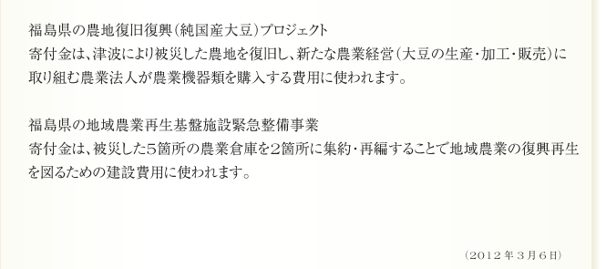 福島県の農地復旧復興（純国産大豆）プロジェクト
寄付金は、津波により被災した農地を復旧し、新たな農業経営（大豆の生産・加工・販売）に
取り組む農業法人が農業機器類を購入する費用に使われます。

福島県の地域農業再生基盤施設緊急整備事業
寄付金は、被災した5箇所の農業倉庫を2箇所に集約・再編することで地域農業の復興再生
を図るための建設費用に使われます。（2012年3月6日）