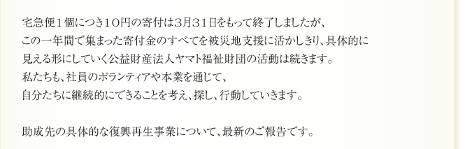 宅急便1個につき10円の寄付は3月31日をもって終了しましたが、
この一年間で集まった寄付金のすべてを被災地支援に活かしきり、具体的に
見える形にしていく公益財産法人ヤマト福祉財団の活動は続きます。
私たちも、社員のボランティアや本業を通じて、
自分たちに継続的にできることを考え、探し、行動していきます。

助成先の具体的な復興再生事業について、最新のご報告です。