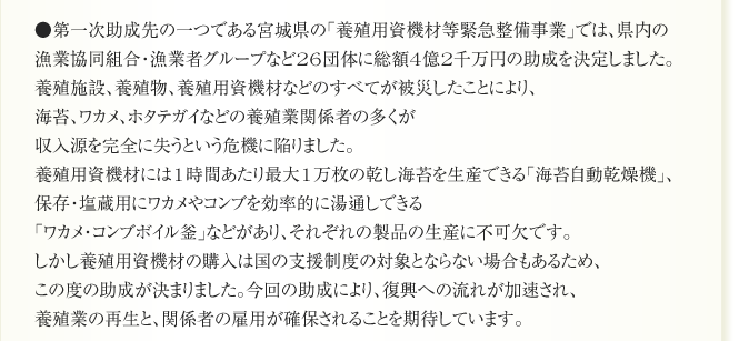 ●第一次助成先の一つである宮城県の「養殖用資機材等緊急整備事業」では、県内の
漁業協同組合・漁業者グループなど26団体に総額4億2千万円の助成を決定しました。
養殖施設、養殖物、養殖用資機材などのすべてが被災したことにより、
海苔、ワカメ、ホタテガイなどの養殖業関係者の多くが
収入源を完全に失うという危機に陥りました。
養殖用資機材には1時間あたり最大1万枚の乾し海苔を生産できる「海苔自動乾燥機」、
保存・塩蔵用にワカメやコンブを効率的に湯通しできる
「ワカメ・コンブボイル釜」などがあり、それぞれの製品の生産に不可欠です。
しかし養殖用資機材の購入は国の支援制度の対象とならない場合もあるため、
この度の助成が決まりました。今回の助成により、復興への流れが加速され、
養殖業の再生と、関係者の雇用が確保されることを期待しています。