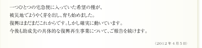 一つひとつの宅急便に入っていた希望の種が、
被災地でようやく芽を出し、育ち始めました。
復興はまだまだこれからです。しかし確実に動いています。
今後も助成先の具体的な復興再生事業について、ご報告を続けます。（2012年4月5日）