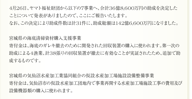 助成先の復興再生事業について、4月のご報告です。

一年をかけて、全国のみなさんの力で
合計142億3,608万1,360円にもなった寄付金。
宅急便1個につき10円の寄付は3月31日をもって終了しましたが、
一年間で集まった寄付金のすべてを被災地の支援に活かし、
見える形にしていく公益財団法人ヤマト福祉財団の活動は続いています。
寄付金がどこで、どのように活かされているのか。
その結果、具体的に何が生まれるのか。
「見える支援・速い支援・効果の高い支援」を目指す私たちの、
月に一度のレポートは継続します。