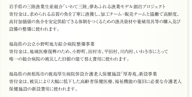 4月26日、ヤマト福祉財団から以下の7事業へ、合計36億8,600万円の助成を決定した
ことについて発表がありましたので、ここにご報告いたします。
なお、この決定により助成件数は計31件に、助成総額は142億6,600万円になりました。

宮城県の海底清掃資材購入支援事業
寄付金は、海底のガレキ撤去のために開発された回収装置の購入に使われます。第一次の
助成による4漁業、計38張りの回収装置が撤去に有効なことが実証されたため、追加で助
成するものです。

宮城県の気仙沼水産加工業協同組合の仮設水産加工場施設設備整備事業
寄付金は、気仙沼市の仮設水産加工団地内で事業再開する水産加工場施設工事の費用及び
設備機器類の購入に使われます。