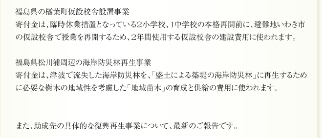 岩手県の三陸漁業生産組合「いわて三陸」夢あふれる漁業モデル創出プロジェクト
寄付金は、求められる品質の魚を丁寧に漁獲し、加工チーム・販売チームと協働で高鮮度、
高付加価値の魚介を安定供給できる体制をつくるための漁具資材や養殖用具等の購入及び
設備の整備に使われます。

福島県の公立小野町地方綜合病院整備事業
寄付金は、地域医療復興のため、小野町、田村市、平田村、川内村、いわき市にとって
唯一の総合病院の被災した旧館の建て替え費用に使われます。

福島県の南相馬市の鹿島厚生病院併設介護老人保健施設「厚寿苑」新設事業
寄付金は、被災により大幅に低下した高齢者保健医療、福祉機能の復旧に必要な介護老人
保健施設の新設費用に使われます。