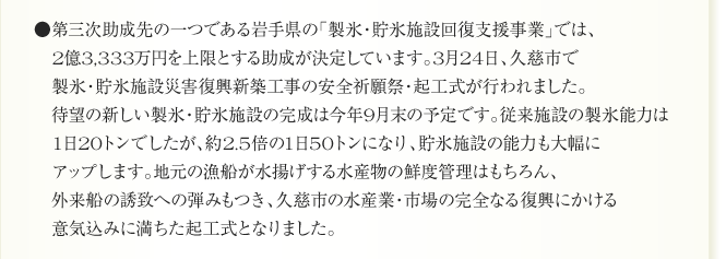 ●第三次助成先の一つである岩手県の「製氷・貯氷施設回復支援事業」では、
　2億3,333万円を上限とする助成が決定しています。3月24日、久慈市で
　製氷・貯氷施設災害復興新築工事の安全祈願祭・起工式が行われました。
　待望の新しい製氷・貯氷施設の完成は今年9月末の予定です。従来施設の製氷能力は
　1日20トンでしたが、約2.5倍の1日50トンになり、貯氷施設の能力も大幅に
　アップします。地元の漁船が水揚げする水産物の鮮度管理はもちろん、
　外来船の誘致への弾みもつき、久慈市の水産業・市場の完全なる復興にかける
　意気込みに満ちた起工式となりました。