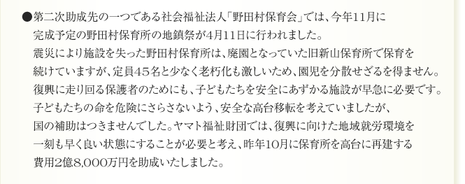 ●第二次助成先の一つである社会福祉法人「野田村保育会」では、今年11月に
　完成予定の野田村保育所の地鎮祭が4月11日に行われました。
　震災により施設を失った野田村保育所は、廃園となっていた旧新山保育所で保育を
　続けていますが、定員45名と少なく老朽化も激しいため、園児を分散せざるを得ません。
　復興に走り回る保護者のためにも、子どもたちを安全にあずかる施設が早急に必要です。
　子どもたちの命を危険にさらさないよう、安全な高台移転を考えていましたが、
　国の補助はつきませんでした。ヤマト福祉財団では、復興に向けた地域就労環境を
　一刻も早く良い状態にすることが必要と考え、昨年10月に保育所を高台に再建する
　費用2億8,000万円を助成いたしました。
