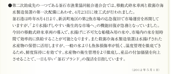 ●第二次助成先の一つである釜石市漁業協同組合連合会では、移動式砕氷車両と殺菌冷海
　水製造装置の第一次配備にあわせ、4月23日に竣工式が行われました。
　釜石港は昨年8月4日より、新浜町地区の第2魚市場の応急復旧で市場運営を再開して
　いますが、「より水揚げしやすい衛生的な市場へ」の機能回復が急務となっていました。
　今回の移動式砕氷車両の導入で、水揚げに不可欠な船積み用の氷や、市場内の氷を短時
　間で効率的に供給することが可能となります。また殺菌冷海水製造装置は水揚げされた
　水産物の保管に活用しますが、一般の氷よりも魚体損傷率が低く、温度管理を徹底でき
　るため、鮮度保持に有効です。水産物の衛生管理をより徹底し、産品の付加価値を向上
　させることで、一日も早い「釜石ブランド」の復活を目指しています。（2012年5月1日）