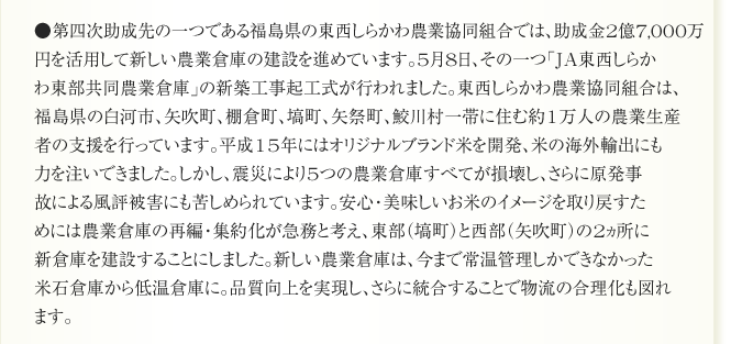 ●第四次助成先の一つである福島県の東西しらかわ農業協同組合では、助成金2億7,000万
円を活用して新しい農業倉庫の建設を進めています。5月8日、その一つ「JA東西しらか
わ東部共同農業倉庫」の新築工事起工式が行われました。東西しらかわ農業協同組合は、
福島県の白河市、矢吹町、棚倉町、塙町、矢祭町、鮫川村一帯に住む約1万人の農業生産
者の支援を行っています。平成15年にはオリジナルブランド米を開発、米の海外輸出にも
力を注いできました。しかし、震災により5つの農業倉庫すべてが損壊し、さらに原発事
故による風評被害にも苦しめられています。安心・美味しいお米のイメージを取り戻すた
めには農業倉庫の再編・集約化が急務と考え、東部（塙町）と西部（矢吹町）の2ヵ所に
新倉庫を建設することにしました。新しい農業倉庫は、今まで常温管理しかできなかった
米石倉庫から低温倉庫に。品質向上を実現し、さらに統合することで物流の合理化も図れ
ます。